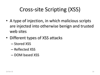 Cross-site Scripting (XSS)
• A type of injection, in which malicious scripts
are injected into otherwise benign and trusted
web sites
• Different types of XSS attacks
– Stored XSS
– Reflected XSS
– DOM based XSS
16-Feb-16 14
 