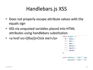 Handlebars.js XSS
• Does not properly escape attribute values with the
equals sign
• XSS via unquoted variables placed into HTML
attributes using handlebars substitution
• <a href src={{foo}}>Click me!</a>
16-Feb-16 16
 