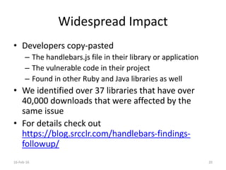 Widespread Impact
• Developers copy-pasted
– The handlebars.js file in their library or application
– The vulnerable code in their project
– Found in other Ruby and Java libraries as well
• We identified over 37 libraries that have over
40,000 downloads that were affected by the
same issue
• For details check out
https://blog.srcclr.com/handlebars-findings-
followup/
16-Feb-16 20
 