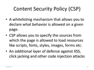 Content Security Policy (CSP)
• A whitelisting mechanism that allows you to
declare what behavior is allowed on a given
page.
• CSP allows you to specify the sources from
which the page is allowed to load resources
like scripts, fonts, styles, images, forms etc.
• An additional layer of defense against XSS,
click jacking and other code injection attacks
16-Feb-16 22
 