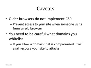 Caveats
• Older browsers do not implement CSP
– Prevent access to your site when someone visits
from an old browser
• You need to be careful what domains you
whitelist
– If you allow a domain that is compromised it will
again expose your site to attacks
16-Feb-16 28
 
