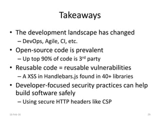 Takeaways
• The development landscape has changed
– DevOps, Agile, CI, etc.
• Open-source code is prevalent
– Up top 90% of code is 3rd party
• Reusable code = reusable vulnerabilities
– A XSS in Handlebars.js found in 40+ libraries
• Developer-focused security practices can help
build software safely
– Using secure HTTP headers like CSP
16-Feb-16 29
 