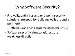 Why Software Security?
• Firewalls, anti-virus and end-point security
solutions are good for building walls around a
perimeter
– Attackers can often bypass the perimeter (BYOD)
• Software security aims to address the
weakness directly
16-Feb-16 3
 
