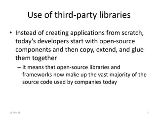 Use of third-party libraries
• Instead of creating applications from scratch,
today’s developers start with open-source
components and then copy, extend, and glue
them together
– It means that open-source libraries and
frameworks now make up the vast majority of the
source code used by companies today
16-Feb-16 7
 