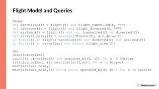 Flight Model and Queries
Model
def cancelled(f) = flight(f) and flight_cancelled(f, "Y")
def diverted(f) = flight(f) and flight_diverted(f, "Y")
def arrived(f) = flight(f) and not (cancelled(f) or diverted(f))
def arrival_delay[f] = maximum[^Minute[0], arr_delay[f]]
ic forall(f in flight: cancelled(f) xor diverted(f) xor arrived(f))
ic forall(f in cancelled: not exists flight_time[f])
Use
count[cancelled]
count[f: cancelled(f) and operated_by(f, c)] for c in Carrier
ratio[cancelled, (f: destination(f,x))] for x in Airport
mean[arrival_delay]
mean[arrival_delay[f] for f where operated_by(f, c)]] for c in Carrier
 