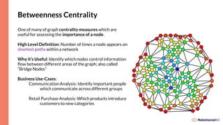 Betweenness Centrality
One of many of graph centrality measures which are
useful for assessing the importance of a node.
High Level Definition: Number of times a node appears on
shortest paths within a network
Why it’s Useful: Identify which nodes control information
flow between different areas of the graph; also called
“Bridge Nodes”
Business Use-Cases:
Communication Analysis: Identify important people
which communicate across different groups
Retail Purchase Analysis: Which products introduce
customers to new categories
 