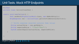 Unit Tests: Mock HTTP Endpoints
@isTest
private class CalloutClassTest {
static void testCallout() {
Test.setMock(HttpCalloutMock.class, new MyMockHttp());
HttpResponse res = CalloutClass.getInfoFromExternalService();
// Verify response received contains fake values
String actualValue = res.getBody();
String expectedValue = '{"foo":"bar"}';
System.assertEquals(actualValue, expectedValue);
}
}
 