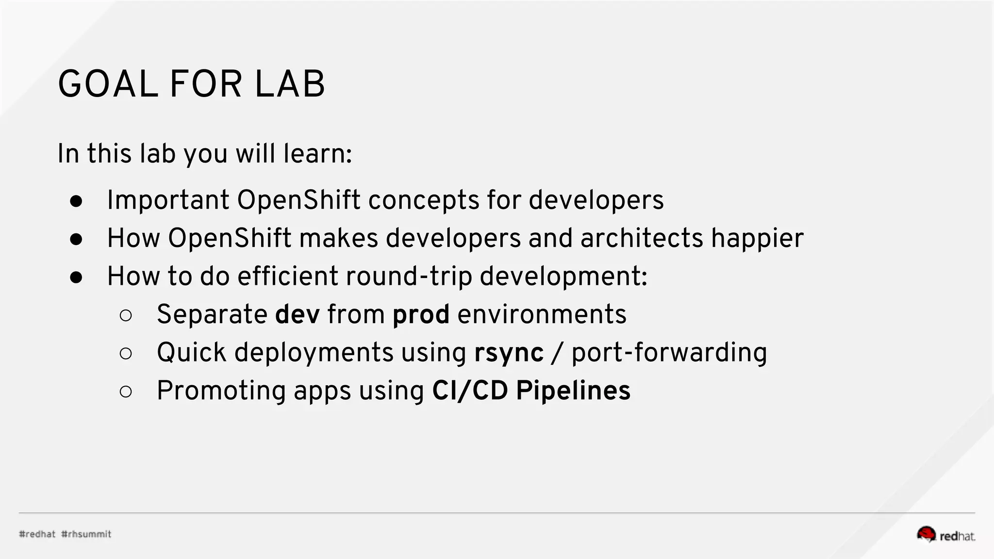 GOAL FOR LAB In this lab you will learn: ● Important OpenShift concepts for developers ● How OpenShift makes developers and architects happier ● How to do efficient round-trip development: ○ Separate dev from prod environments ○ Quick deployments using rsync / port-forwarding ○ Promoting apps using CI/CD Pipelines 