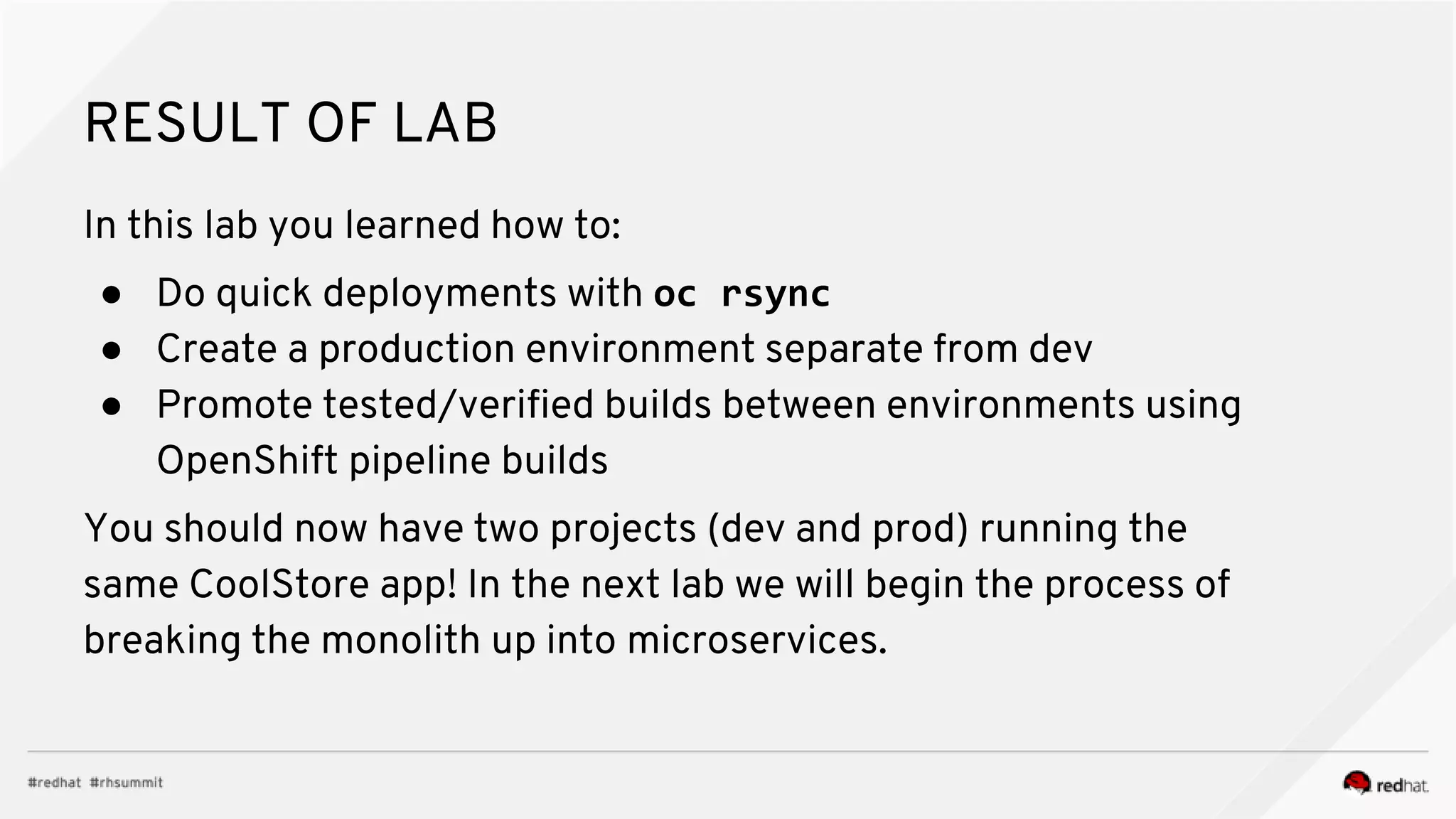 RESULT OF LAB In this lab you learned how to: ● Do quick deployments with oc rsync ● Create a production environment separate from dev ● Promote tested/verified builds between environments using OpenShift pipeline builds You should now have two projects (dev and prod) running the same CoolStore app! In the next lab we will begin the process of breaking the monolith up into microservices. 