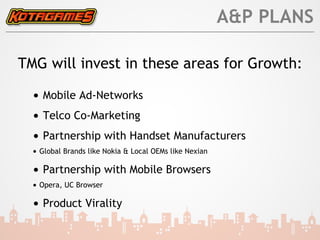 A&P PLANS

TMG will invest in these areas for Growth:

  • Mobile Ad-Networks
  • Telco Co-Marketing
  • Partnership with Handset Manufacturers
  • Global Brands like Nokia & Local OEMs like Nexian

  • Partnership with Mobile Browsers
  • Opera, UC Browser

  • Product Virality
 