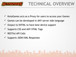 TECHNICAL OVERVIEW

 KotaGames acts as a Proxy for users to access your Games
 Games can be developed in ANY server side language
 Output to XHTML to have best device support
 Supports CSS and ANY HTML Tags
 RESTful API Calls
 Supports JSON/XML Responses
 