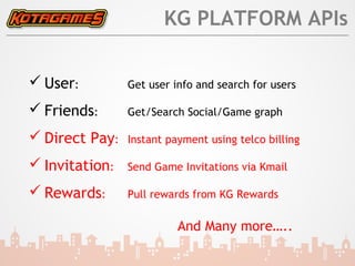 KG PLATFORM APIs

 User:         Get user info and search for users

 Friends:      Get/Search Social/Game graph

 Direct Pay:   Instant payment using telco billing

 Invitation:   Send Game Invitations via Kmail

 Rewards:      Pull rewards from KG Rewards

                          And Many more…..
 