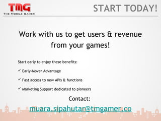 START TODAY!

Work with us to get users & revenue
        from your games!

Start early to enjoy these benefits:

 Early-Mover Advantage

 Fast access to new APIs & functions

 Marketing Support dedicated to pioneers

                              Contact:
      muara.sipahutar@tmgamer.co
 