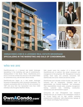 OWNACONDO.COM IS A LICENSED REAL ESTATE BROKERAGE
SPECIALIZING IN THE MARKETING AND SALE OF CONDOMINIUMS.



who we are
OwnACondo.com is a licensed real estate brokerage               With growth came the creation of a division within
specializing in the marketing and sale of condominiums.         OwnACondo.com to perform the actual conversion and
Headquartered in Oak Brook, Illinois, OwnACondo.com’s           management of the properties. RE Management Company
focus is to be the number-one resource in the United States     handles these tasks and contracts exclusively with
for consumers to buy, sell and learn about condos.              OwnACondo.com to list, market and sell the condos.

                                                                OwnACondo.com’s founder is Brian Kuzdas, who leads the
OwnACondo.com began as a real estate brokerage
focusing on representing condo conversion developers. The       company and its progressive, energetic team of
company successfully sold out its first 30 unit conversion in   approximately one hundred Realtors® and employees.
1997 and since then has represented more than 3,000             Their responsibilities include sales, property management,
individual units throughout Northern Illinois.                  leasing,   customer       care,   marketing,    construction,
                                                                maintenance and administrative support.

                                                                Consumers all over Chicagoland now recognize
                                                                OwnACondo.com as a leader in the marketplace, thanks to
                                                                its 12-year history and its high visibility marketing
                                                                programming of billboards, radio programming, signage at
                                                                U.S. Cellular and Wrigley Field and more.
 