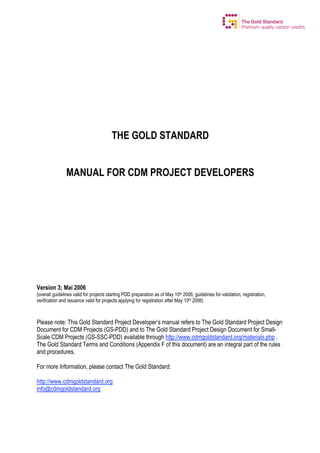 THE GOLD STANDARD
MANUAL FOR CDM PROJECT DEVELOPERS

Version 3; Mai 2006
(overall guidelines valid for projects starting PDD preparation as of May 10th 2006; guidelines for validation, registration,
verification and issuance valid for projects applying for registration after May 10th 2006)

Please note: This Gold Standard Project Developer’s manual refers to The Gold Standard Project Design
Document for CDM Projects (GS-PDD) and to The Gold Standard Project Design Document for SmallScale CDM Projects (GS-SSC-PDD) available through http://www.cdmgoldstandard.org/materials.php .
The Gold Standard Terms and Conditions (Appendix F of this document) are an integral part of the rules
and procedures.
For more Information, please contact The Gold Standard:
http://www.cdmgoldstandard.org
info@cdmgoldstandard.org

 