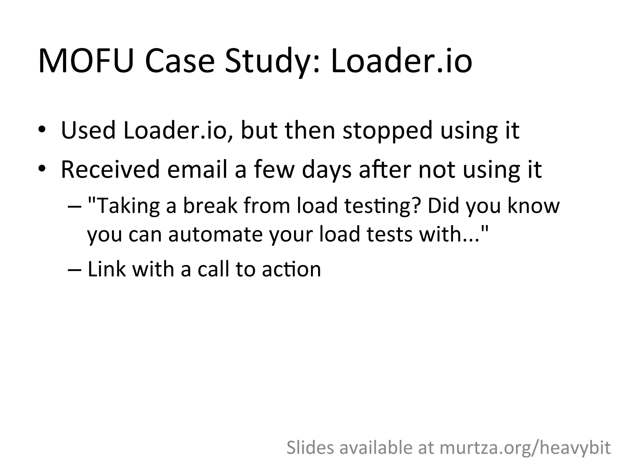 MOFU	
  Case	
  Study:	
  Loader.io	
  
•  Personal	
  story:	
  I	
  used	
  Loader.io,	
  but	
  then	
  
stopped	
  using	
  it	
  
•  Received	
  email	
  a	
  few	
  days	
  a`er	
  not	
  using	
  it	
  
– "Taking	
  a	
  break	
  from	
  load	
  tes,ng?	
  Did	
  you	
  know	
  
you	
  can	
  automate	
  your	
  load	
  tests	
  with..."	
  
– Link	
  with	
  a	
  call	
  to	
  ac,on	
  
Slides	
  available	
  at	
  murtza.org/heavybit	
  
 