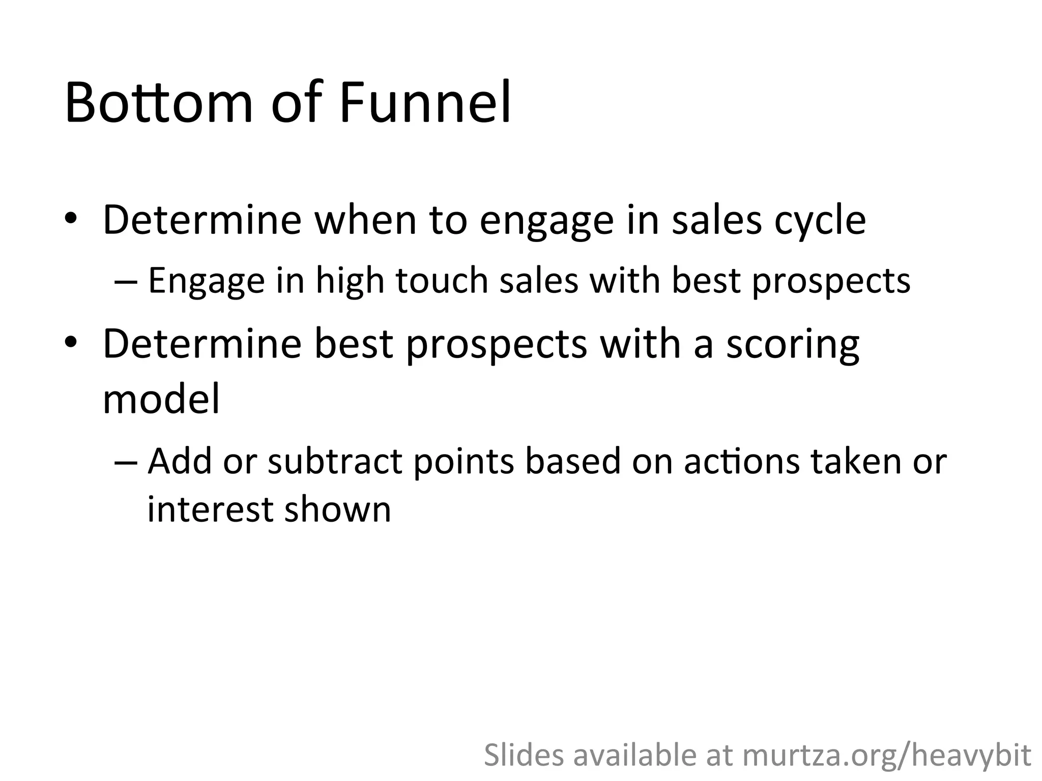 BoWom	
  of	
  Funnel	
  
•  BoWom	
  of	
  Funnel	
  =	
  Sales	
  cycle	
  
•  Determine	
  when	
  to	
  engage	
  in	
  sales	
  cycle	
  
– Engage	
  in	
  high	
  touch	
  sales	
  with	
  best	
  prospects	
  
•  Determine	
  best	
  prospects	
  with	
  a	
  scoring	
  
model	
  	
  
– Add	
  or	
  subtract	
  points	
  based	
  on	
  ac,ons	
  taken	
  or	
  
interest	
  shown	
  
	
  
Slides	
  available	
  at	
  murtza.org/heavybit	
  
 