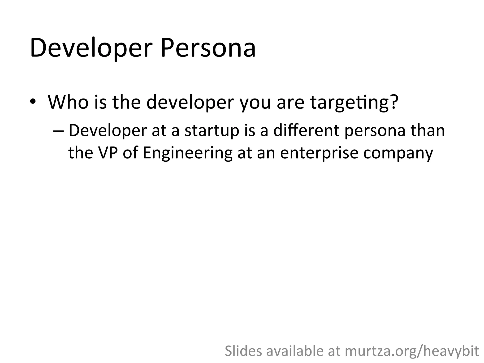 Developer	
  Persona	
  
•  What	
  is	
  unique	
  about	
  marke,ng	
  to	
  
developers?	
  
– Relevant	
  messaging,	
  plus	
  bulletproof	
  product	
  and	
  
documenta,on	
  
•  Who	
  is	
  the	
  developer	
  you	
  are	
  targe,ng	
  
– Developer	
  at	
  a	
  startup	
  is	
  a	
  diﬀerent	
  persona	
  than	
  
the	
  VP	
  of	
  Engineering	
  at	
  an	
  enterprise	
  company	
  
Slides	
  available	
  at	
  murtza.org/heavybit	
  
 