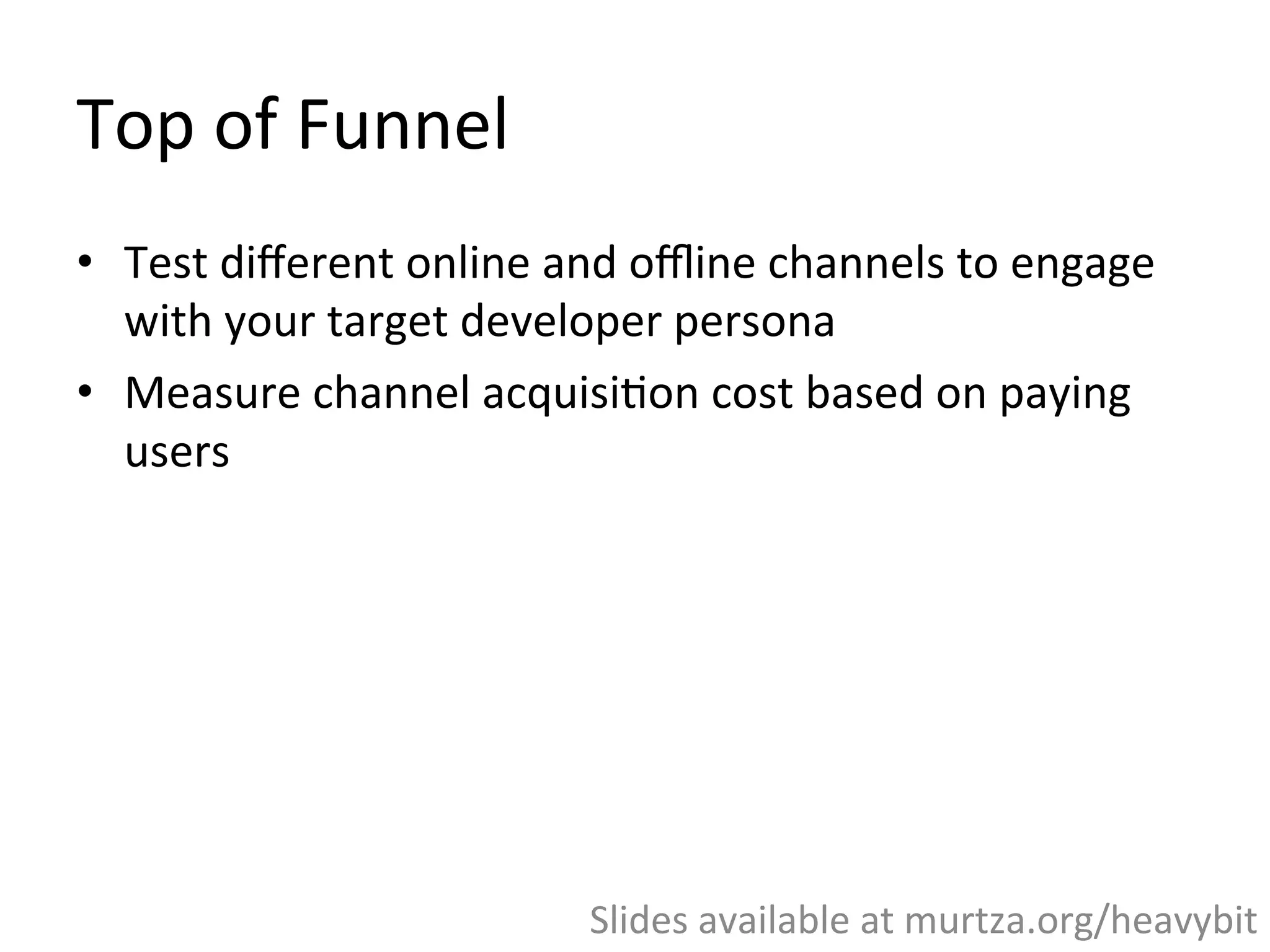 Top	
  of	
  Funnel	
  
•  Top	
  of	
  Funnel	
  =	
  Building	
  awareness	
  among	
  
developers	
  
•  Test	
  diﬀerent	
  online	
  and	
  oﬄine	
  channels	
  to	
  engage	
  
with	
  your	
  target	
  developer	
  persona	
  
•  Measure	
  channel	
  acquisi,on	
  cost	
  based	
  on	
  paying	
  
users	
  
Slides	
  available	
  at	
  murtza.org/heavybit	
  
 