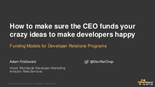 © 2015, Amazon Web Services, Inc. or its Affiliates. All rights reserved.
Adam FitzGerald
Head, Worldwide Developer Marketing
Amazon Web Services
How to make sure the CEO funds your
crazy ideas to make developers happy
Funding Models for Developer Relations Programs
@DevRelChap
 