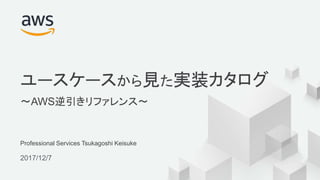 © 2017, Amazon Web Services, Inc. or its Affiliates. All rights reserved.
Professional Services Tsukagoshi Keisuke
2017/12/7
ユースケースから見た実装カタログ
〜AWS逆引きリファレンス〜
 