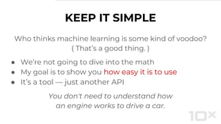 Who thinks machine learning is some kind of voodoo?
( That’s a good thing. )
● We’re not going to dive into the math
● My goal is to show you how easy it is to use
● It’s a tool — just another API
You don't need to understand how
an engine works to drive a car.
KEEP IT SIMPLE
 