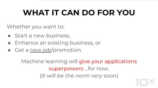 Whether you want to:
● Start a new business,
● Enhance an existing business, or
● Get a new job/promotion
Machine learning will give your applications
superpowers ...for now.
(It will be the norm very soon)
WHAT IT CAN DO FOR YOU
 