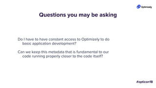 Questions you may be asking
Do I have to have constant access to Optimizely to do
basic application development?
Can we keep this metadata that is fundamental to our
code running properly closer to the code itself?
 