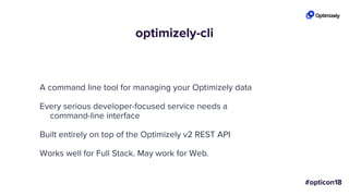 optimizely-cli
A command line tool for managing your Optimizely data
Every serious developer-focused service needs a
command-line interface
Built entirely on top of the Optimizely v2 REST API
Works well for Full Stack. May work for Web.
 