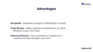 Advantages
Scriptable - Automate changes to Optimizely in scripts
Code Review - Make important modifications as a Pull
Request in your own repo
Historical Record - Use a webhook or update on a
schedule to track changes over time
 
