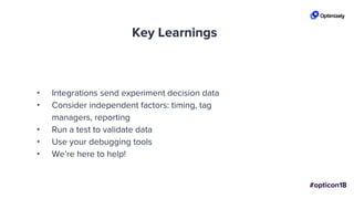 Key Learnings
• Integrations send experiment decision data
• Consider independent factors: timing, tag
managers, reporting
• Run a test to validate data
• Use your debugging tools
• We’re here to help!
 