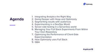 Agenda
1. Integrating Analytics the Right Way
2. Going Deeper with Heap and Optimizely
3. Segmenting results with audiences
4. Experimenting in a DevOps World
5. Server-side testing in a Serverless world
6. Managing Your Full Stack Experiments From Within
Your Own Repository
7. Optimizing the Performance of Client-Side
Experimentation
8. How Optimizely uses Full Stack
9. Q&A
 