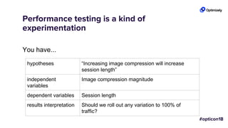 Performance testing is a kind of
experimentation
You have...
hypotheses “Increasing image compression will increase
session length”
independent
variables
Image compression magnitude
dependent variables Session length
results interpretation Should we roll out any variation to 100% of
traffic?
 