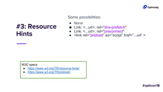 #3: Resource
Hints
Some possibilities:
● None
● Link: <...url>; rel="dns-prefetch"
● Link: <...url>; rel="preconnect"
● <link rel=”preload” as=”script” href=”...url” >
W3C specs:
● https://www.w3.org/TR/resource-hints/
● https://www.w3.org/TR/preload/
 