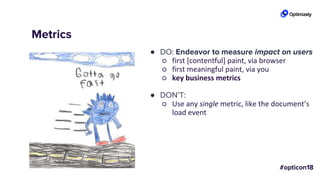 Metrics
● DO: Endeavor to measure impact on users
○ first [contentful] paint, via browser
○ first meaningful paint, via you
○ key business metrics
● DON’T:
○ Use any single metric, like the document’s
load event
 