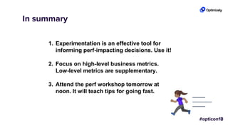 In summary
1. Experimentation is an effective tool for
informing perf-impacting decisions. Use it!
2. Focus on high-level business metrics.
Low-level metrics are supplementary.
3. Attend the perf workshop tomorrow at
noon. It will teach tips for going fast.
 