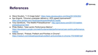 References
● Steve Souders, “I <3 image bytes”: https://www.stevesouders.com/blog/2013/04/26/i/
● Ilya Grigorik, “Chrome’s preloader delivers a ~20% speed improvement!”:
https://plus.google.com/+IlyaGrigorik/posts/8AwRUE7wqAE
● Tony Gentilcore, “The WebKit PreloadScanner”: http://gent.ilcore.com/2011/01/webkit-
preloadscanner.html
● Philip Walton, “User-centric Performance Metrics”:
https://developers.google.com/web/fundamentals/performance/user-centric-performance-
metrics
● Addy Osmani, “Preload, Prefetch and Priorities in Chrome”:
https://medium.com/reloading/preload-prefetch-and-priorities-in-chrome-776165961bbf
 