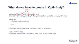 What do we have to create in Optimizely?
attributes = {'plan': 'basic', 'language': 'en'}
enabled = optimizely_client.is_feature_enabled('turbo_mode', user_id, attributes)
if enabled:
# feature implementation
... later ...
optimizely_client.track(‘task_complete', user_id, attributes)
tags = {‘value’: 100}
optimizely_client.track(‘completion_time', user_id, attributes, tags)
Attributes
 