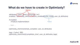 What do we have to create in Optimizely?
attributes = {'plan': 'basic', 'language': 'en'}
enabled = optimizely_client.is_feature_enabled('turbo_mode', user_id, attributes)
if enabled:
# feature implementation
... later ...
optimizely_client.track(‘task_complete', user_id, attributes)
tags = {‘value’: 100}
optimizely_client.track(‘completion_time', user_id, attributes, tags)
Attributes
Feature
 