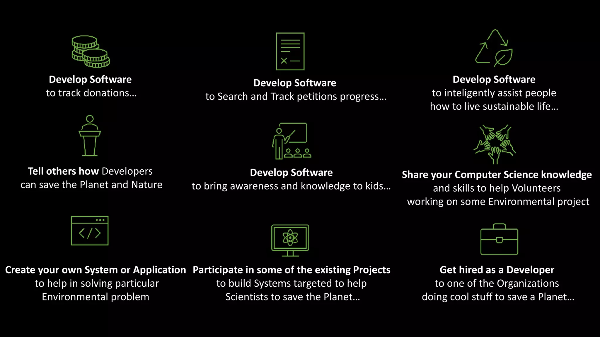 Develop Software
to track donations…
Develop Software
to Search and Track petitions progress…
Develop Software
to inteligently assist people
how to live sustainable life…
Tell others how Developers
can save the Planet and Nature
Develop Software
to bring awareness and knowledge to kids…
Share your Computer Science knowledge
and skills to help Volunteers
working on some Environmental project
Create your own System or Application
to help in solving particular
Environmental problem
Participate in some of the existing Projects
to build Systems targeted to help
Scientists to save the Planet…
Get hired as a Developer
to one of the Organizations
doing cool stuff to save a Planet…
 