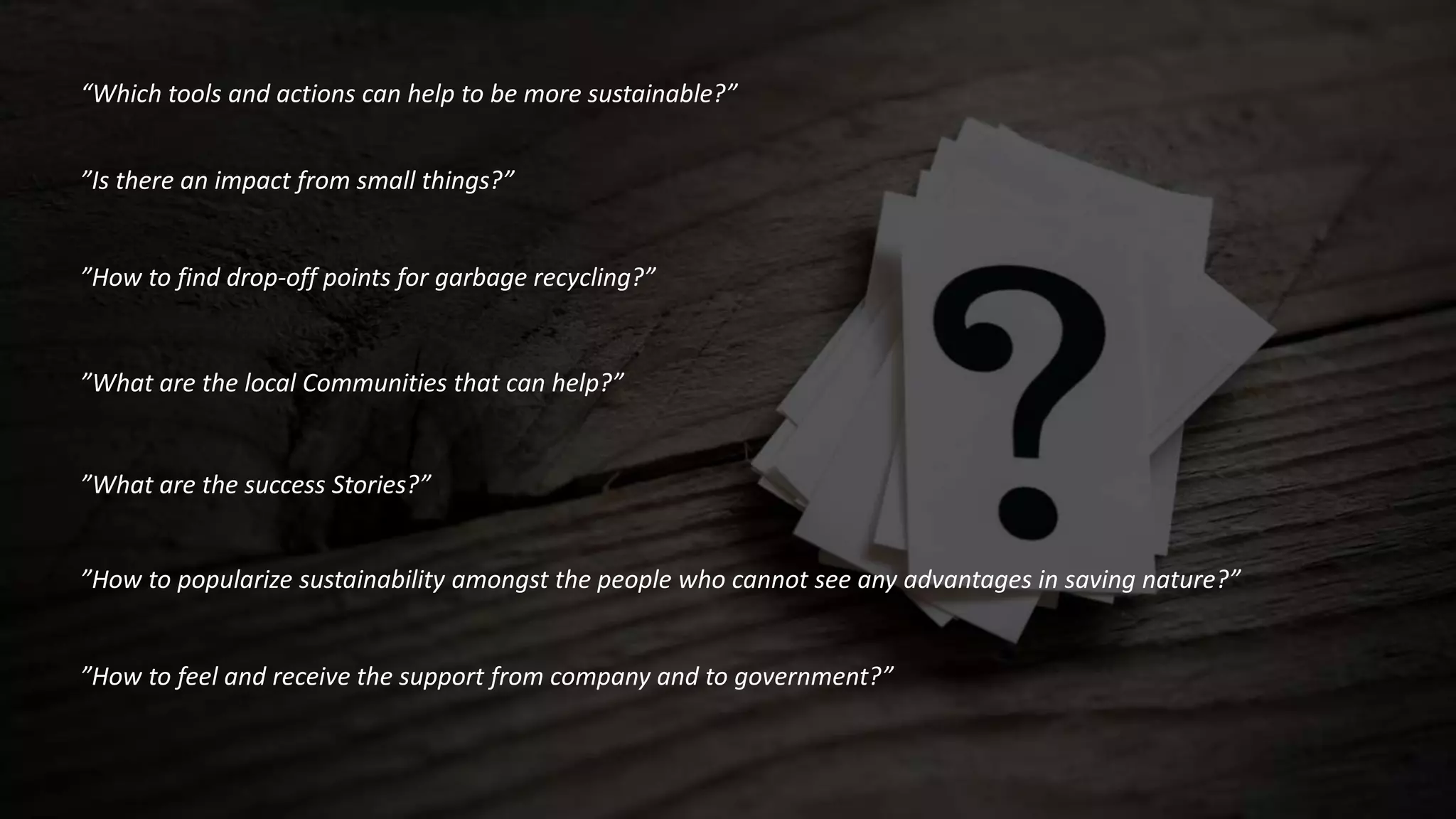 “Which tools and actions can help to be more sustainable?”
”Is there an impact from small things?”
”How to find drop-off points for garbage recycling?”
”What are the local Communities that can help?”
”What are the success Stories?”
”How to popularize sustainability amongst the people who cannot see any advantages in saving nature?”
”How to feel and receive the support from company and to government?”
 