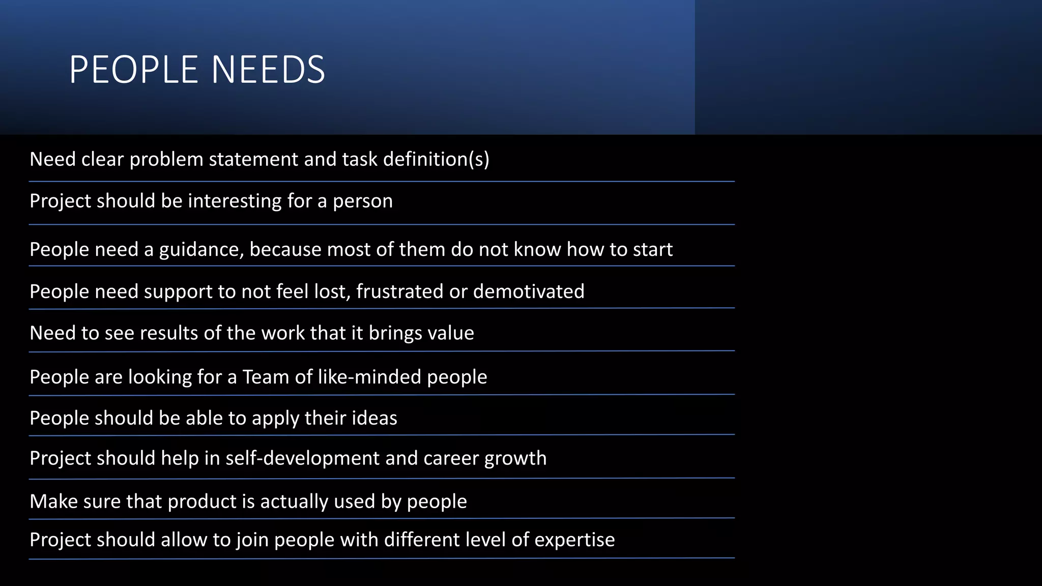 PEOPLE NEEDS
Need clear problem statement and task definition(s)
Project should be interesting for a person
People need a guidance, because most of them do not know how to start
People need support to not feel lost, frustrated or demotivated
Need to see results of the work that it brings value
People are looking for a Team of like-minded people
People should be able to apply their ideas
Project should help in self-development and career growth
Make sure that product is actually used by people
Project should allow to join people with different level of expertise
 