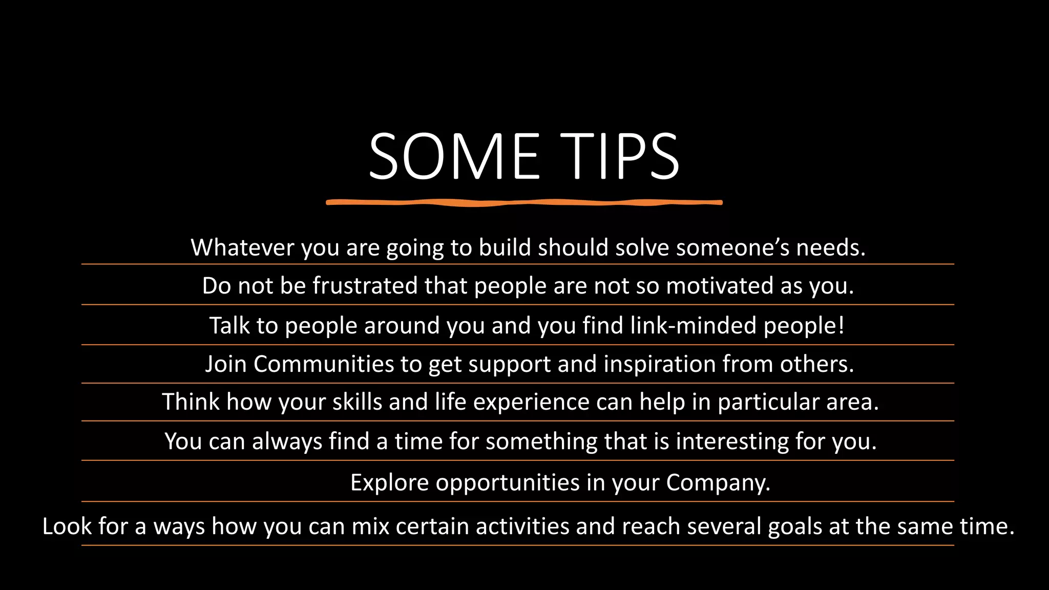 SOME TIPS
Whatever you are going to build should solve someone’s needs.
Do not be frustrated that people are not so motivated as you.
Talk to people around you and you find link-minded people!
Join Communities to get support and inspiration from others.
Think how your skills and life experience can help in particular area.
You can always find a time for something that is interesting for you.
Explore opportunities in your Company.
Look for a ways how you can mix certain activities and reach several goals at the same time.
 