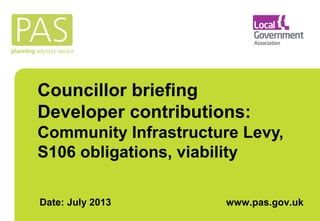 Councillor briefing 
Developer contributions: 
Community Infrastructure Levy, 
S106 obligations, viability 
Date: July 2013 www.pas.gov.uk 
 