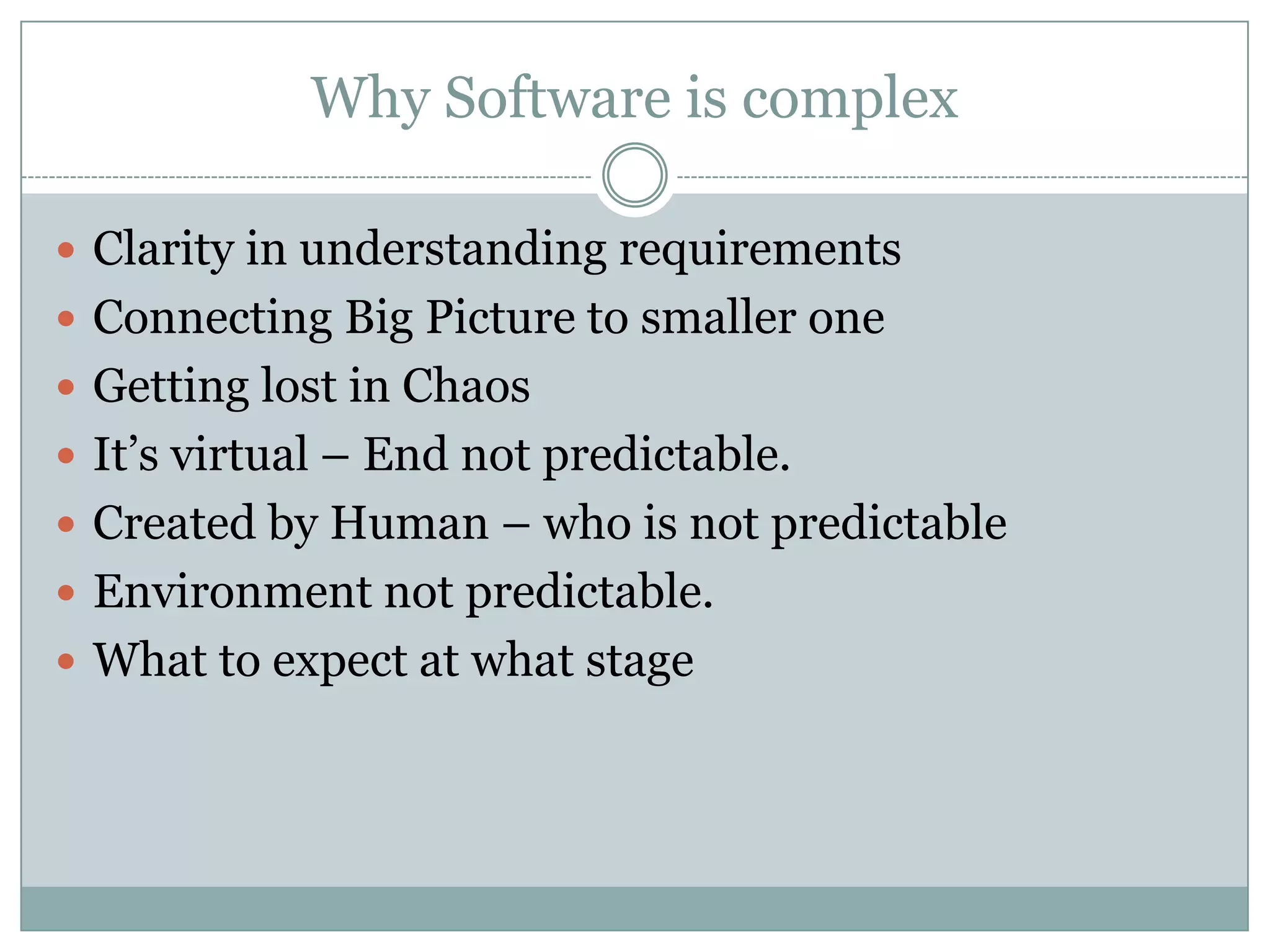 Why Software is complex

 Clarity in understanding requirements
 Connecting Big Picture to smaller one
 Getting lost in Chaos
 It’s virtual – End not predictable.
 Created by Human – who is not predictable
 Environment not predictable.
 What to expect at what stage
 