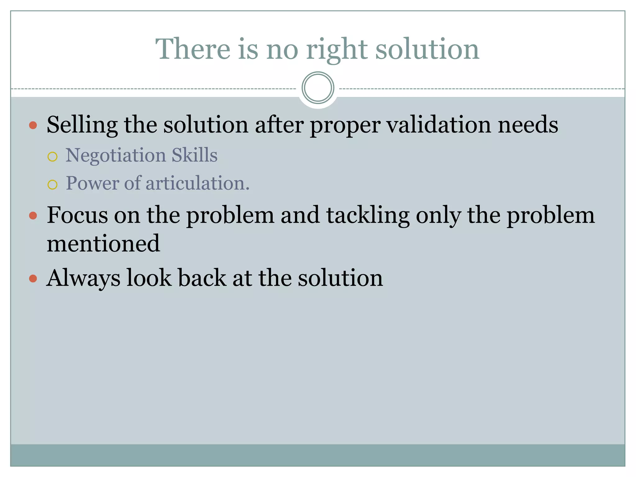 There is no right solution

 Selling the solution after proper validation needs
   Negotiation Skills

   Power of articulation.

 Focus on the problem and tackling only the problem
  mentioned
 Always look back at the solution
 