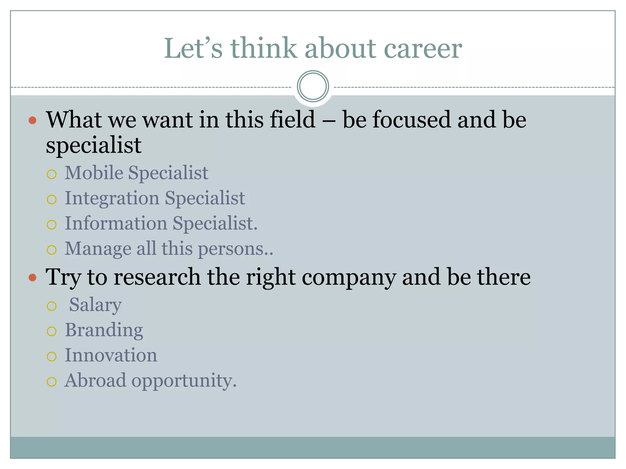 Let’s think about career

 What we want in this field – be focused and be
 specialist
    Mobile Specialist
    Integration Specialist
    Information Specialist.
    Manage all this persons..
 Try to research the right company and be there
   Salary
   Branding
   Innovation
   Abroad opportunity.
 