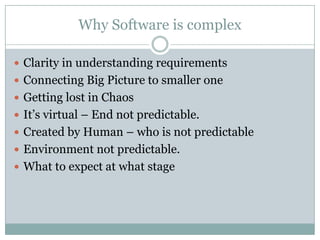 Why Software is complex

 Clarity in understanding requirements
 Connecting Big Picture to smaller one
 Getting lost in Chaos
 It’s virtual – End not predictable.
 Created by Human – who is not predictable
 Environment not predictable.
 What to expect at what stage
 
