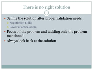 There is no right solution

 Selling the solution after proper validation needs
   Negotiation Skills

   Power of articulation.

 Focus on the problem and tackling only the problem
  mentioned
 Always look back at the solution
 