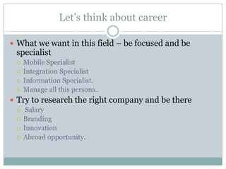 Let’s think about career

 What we want in this field – be focused and be
 specialist
    Mobile Specialist
    Integration Specialist
    Information Specialist.
    Manage all this persons..
 Try to research the right company and be there
   Salary
   Branding
   Innovation
   Abroad opportunity.
 